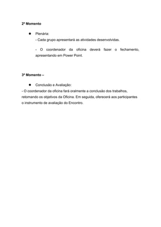 2º Momento
 Plenária:
- Cada grupo apresentará as atividades desenvolvidas.
- O coordenador da oficina deverá fazer o fechamento,
apresentando em Power Point.
3º Momento –
 Conclusão e Avaliação:
- O coordenador da oficina fará oralmente a conclusão dos trabalhos,
retomando os objetivos da Oficina. Em seguida, oferecerá aos participantes
o instrumento de avaliação do Encontro.
 