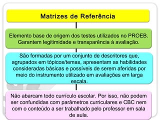 Matrizes de Referência


Elemento base de origem dos testes utilizados no PROEB.
   Garantem legitimidade e transparência à avaliação.

    São formadas por um conjunto de descritores que,
 agrupados em tópicos/temas, apresentam as habilidades
 consideradas básicas e possíveis de serem aferidas por
  meio do instrumento utilizado em avaliações em larga
                         escala.

Não abarcam todo currículo escolar. Por isso, não podem
ser confundidas com parâmetros curriculares e CBC nem
com o conteúdo a ser trabalhado pelo professor em sala
                       de aula.
 