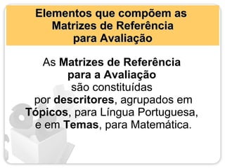 Elementos que compõem as
    Matrizes de Referência
       para Avaliação

   As Matrizes de Referência
       para a Avaliação
        são constituídas
 por descritores, agrupados em
Tópicos, para Língua Portuguesa,
 e em Temas, para Matemática.
 