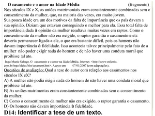 O casamento e o amor na Idade Média                                    (fragmento)
Nos séculos IX e X, as uniões matrimoniais eram constantemente combinadas sem o
consentimento da mulher, que, na maioria das vezes, era muito jovem.
Sua pouca idade era um dos motivos da falta de importância que os pais davam a
sua opinião. Diziam que estavam conseguindo o melhor para ela. Essa total falta de
importância dada à opinião da mulher resultava muitas vezes em raptos. Como o
consentimento da mulher não era exigido, o raptor garantia o casamento e ela
deveria permanecer ligada a ele, o que era bastante difícil, pois os homens não
davam importância à fidelidade. Isso acontecia talvez principalmente pelo fato de a
mulher não poder exigir nada do homem e de não haver uma conduta moral que
proibisse tal ato.
 Ingo Muniz Sabage. O casamento e o amor na Idade Média. Internet: <http://www.milenio.
com.br/ingo/ideias/hist/casament.htm>. Acesso em   07/01/2007 (com adaptações).
Questões de avaliação: Qual a tese do autor com relação aos casamentos nos
séculos IX eX?
A) A mulher não podia exigir nada do homem de não haver uma conduta moral que
proibisse tal ato.
B) As uniões matrimonias eram constantemente combinadas sem o consentimento
da mulher.
C) Como o consentimento da mulher não era exigido, o raptor garantia o casamento.
D) Os homens não davam importância à fidelidade.
D14: Identificar a tese de um texto.
 