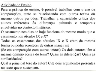 Atividade de Ensino
Para a prática de ensino, é possível trabalhar com o uso de
comparações, tanto se relacionando com outros textos ou
mesmo outros períodos. Trabalhar a capacidade crítica dos
alunos referentes às diferenças culturais e temporais
envolvidas no contexto histórico.
O casamento nos dias de hoje funciona do mesmo modo que o
casamento nos séculos IX e X?
Todos os casamentos dos séculos IX e X eram da mesma
forma ou podia acontecer de outras maneiras?
(Se em comparação com outros textos) Os dois autores têm a
mesma opinião acerca do tema? Quais as diferenças? Quais as
similaridades?
Qual a principal tese do autor? Cite dois argumentos presentes
no texto que o sustentam.
 