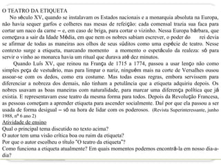 O TEATRO DA ETIQUETA
    No século XV, quando se instalavam os Estados nacionais e a monarquia absoluta na Europa,
não havia sequer garfos e colheres nas mesas de refeição: cada comensal trazia sua faca para
cortar um naco da carne – e, em caso de briga, para cortar o vizinho. Nessa Europa bárbara, que
começava a sair da Idade Média, em que nem os nobres sabiam escrever, o poder do       rei devia
se afirmar de todas as maneiras aos olhos de seus súditos como uma espécie de teatro. Nesse
contexto surge a etiqueta, marcando momento a momento o espetáculo da realeza: só para
servir o vinho ao monarca havia um ritual que durava até dez minutos.
     Quando Luís XV, que reinou na França de 1715 a 1774, passou a usar lenço não como
simples peça de vestuário, mas para limpar o nariz, ninguém mais na corte de Versalhes ousou
assoar-se com os dedos, como era costume. Mas todas essas regras, embora servissem para
diferenciar a nobreza dos demais, não tinham a petulância que a etiqueta adquiriu depois. Os
nobres usavam as boas maneiras com naturalidade, para marcar uma diferença política que já
existia. E representavam esse teatro da mesma forma para todos. Depois da Revolução Francesa,
as pessoas começam a aprender etiqueta para ascender socialmente. Daí por que ela passou a ser
usada de forma desigual – só na hora de lidar com os poderosos. (Revista Superinteressante, junho
1988, nº 6 ano 2)
Atividade de ensino
Qual o principal tema discutido no texto acima?
O autor tem uma visão crítica boa ou ruim da etiqueta?
Por que o autor escolheu o título “O teatro da etiqueta”?
Como funciona a etiqueta atualmente? Em quais momentos podemos encontrá-la em nosso dia-a-
dia?
 