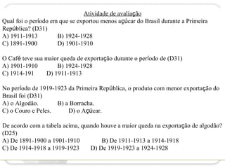 Atividade de avaliação
Qual foi o período em que se exportou menos açúcar do Brasil durante a Primeira
República? (D31)
A) 1911-1913         B) 1924-1928
C) 1891-1900         D) 1901-1910

O Café teve sua maior queda de exportação durante o período de (D31)
A) 1901-1910        B) 1924-1928
C) 1914-191     D) 1911-1913

No período de 1919-1923 da Primeira República, o produto com menor exportação do
Brasil foi (D31)
A) o Algodão.       B) a Borracha.
C) o Couro e Peles.     D) o Açúcar.

De acordo com a tabela acima, quando houve a maior queda na exportação de algodão?
(D25)
A) De 1891-1900 a 1901-1910          B) De 1911-1913 a 1914-1918
C) De 1914-1918 a 1919-1923      D) De 1919-1923 a 1924-1928
 