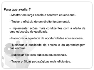 Para que avaliar?
   - Mostrar em larga escala o contexto educacional.

   - Testar a eficácia de um direito fundamental.

   - Implementar ações mais condizentes com a oferta de
   uma educação de qualidade.

   - Promover a equidade de oportunidades educacionais.

   - Melhorar a qualidade do ensino e da aprendizagem
   nas escolas.

   - Subsidiar políticas públicas educacionais.

   - Trazer práticas pedagógicas mais eficientes.
 