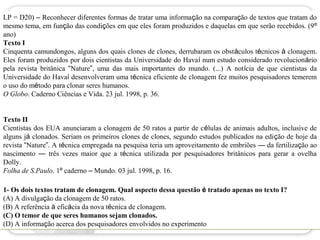 LP = D20) – Reconhecer diferentes formas de tratar uma informação na comparação de textos que tratam do
mesmo tema, em função das condições em que eles foram produzidos e daquelas em que serão recebidos. (9º
ano)
Texto I
Cinquenta camundongos, alguns dos quais clones de clones, derrubaram os obstáculos técnicos à clonagem.
Eles foram produzidos por dois cientistas da Universidade do Havaí num estudo considerado revolucionário
pela revista britânica “Nature”, uma das mais importantes do mundo. (...) A notícia de que cientistas da
Universidade do Havaí desenvolveram uma técnica eficiente de clonagem fez muitos pesquisadores temerem
o uso do método para clonar seres humanos.
O Globo. Caderno Ciências e Vida. 23 jul. 1998, p. 36.


Texto II
Cientistas dos EUA anunciaram a clonagem de 50 ratos a partir de células de animais adultos, inclusive de
alguns já clonados. Seriam os primeiros clones de clones, segundo estudos publicados na edição de hoje da
revista “Nature”. A técnica empregada na pesquisa teria um aproveitamento de embriões — da fertilização ao
nascimento — três vezes maior que a técnica utilizada por pesquisadores britânicos para gerar a ovelha
Dolly.
Folha de S.Paulo. 1º caderno – Mundo. 03 jul. 1998, p. 16.

1- Os dois textos tratam de clonagem. Qual aspecto dessa questão é tratado apenas no texto I?
(A) A divulgação da clonagem de 50 ratos.
(B) A referência à eficácia da nova técnica de clonagem.
(C) O temor de que seres humanos sejam clonados.
(D) A informação acerca dos pesquisadores envolvidos no experimento
 