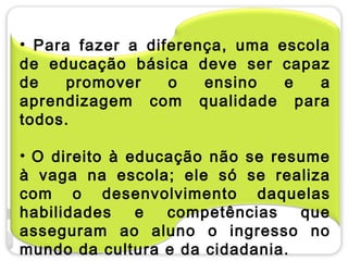 • Para fazer a diferença, uma escola
de educação básica deve ser capaz
de    promover    o   ensino   e   a
aprendizagem com qualidade para
todos.

• O direito à educação não se resume
à vaga na escola; ele só se realiza
com o desenvolvimento daquelas
habilidades    e  competências   que
asseguram ao aluno o ingresso no
mundo da cultura e da cidadania.
 