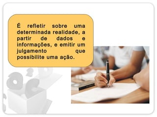 É refletir sobre uma
determinada realidade, a
partir    de   dados    e
informações, e emitir um
julgamento            que
possibilite uma ação.
 