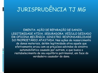 JURISPRUDÊNCIA TJ MG
EMENTA: AÇÃO DE REPARAÇÃO DE DANOS.
LEGITIMIDADE ATIVA. SEGURADORA. VEÍCULO DEIXADO
EM OFICINA MECÂNICA. SINISTRO. RESPONSABILIDADE
DO PROPRIETÁRIO AFASTADA. Nas ações de ressarcimento
de danos materiais, detém legitimidade ativa aquele que
efetivamente arcou com os prejuízos advindos do sinistro
automobilístico causado por outrem, e que busca o
restabelecimento de seu equilíbrio patrimonial, em face do
verdadeiro causador do dano.
 