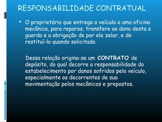 RESPONSABILIDADE CONTRATUAL
 O proprietário que entrega o veículo a uma oficina
mecânica, para reparos, transfere ao dono desta a
guarda e a obrigação de por ele zelar, e de
restituí-lo quando solicitado.
Dessa relação origina-se um CONTRATO de
depósito, do qual decorre a responsabilidade do
estabelecimento por danos sofridos pelo veículo,
especialmente os decorrentes de sua
movimentação pelos mecânicos e prepostos.
 