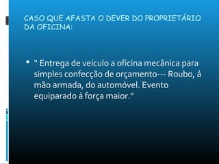 CASO QUE AFASTA O DEVER DO PROPRIETÁRIO
DA OFICINA:
 “ Entrega de veículo a oficina mecânica para
simples confecção de orçamento--- Roubo, á
mão armada, do automóvel. Evento
equiparado á força maior.”
 