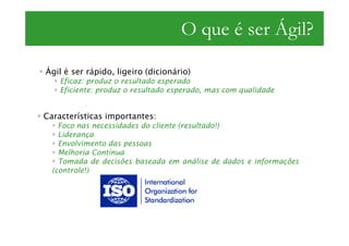 O que é ser Ágil?
Ágil é ser rápido, ligeiro (dicionário)
    Eficaz: produz o resultado esperado
    Eficiente: produz o resultado esperado, mas com qualidade


Características importantes:
    Foco nas necessidades do cliente (resultado!)
    Liderança
    Envolvimento das pessoas
    Melhoria Contínua
    Tomada de decisões baseada em análise de dados e informações
  (controle!)
 