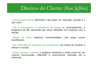 Direitos do Cliente (Ron Jeffries)
 Planejamento Geral, definindo o que pode ser realizado, quando e a
que custo

 Ver e acompanhar o andamento do projeto e, principalmente, o
progresso do SW, passando por testes definidos em conjunto com a
equipe

 Mudar de idéia, substituir funcionalidades, sem pagar custos
exorbitantes

  Ser informado de mudanças no cronograma, em tempo de escolher e
reduzir o escopo

  Poder cancelar o projeto a qualquer momento e ainda assim ter um
sistema funcionando, refletindo o investimento realizado até o
momento
 