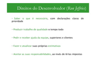 Direitos do Desenvolvedor (Ron Jeffries)

  Saber o que é necessário, com declarações claras de
prioridade


 Produzir trabalho de qualidade o tempo todo


 Pedir e receber ajuda da equipe, superiores e clientes


 Fazer e atualizar suas próprias estimativas


 Aceitar as suas responsabilidades, ao invés de tê-las impostas
 