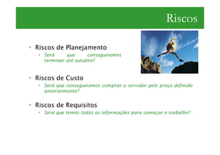 Riscos

Riscos de Planejamento
  Será     que      conseguiremos
  terminar até outubro?


Riscos de Custo
  Será que conseguiremos comprar o servidor pelo preço definido
  anteriormente?


Riscos de Requisitos
  Será que temos todas as informações para começar o trabalho?
 