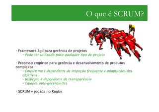 O que é SCRUM?



 Framework ágil para gerência de projetos
     Pode ser utilizada para qualquer tipo de projeto

 Processo empírico para gerência e desenvolvimento de produtos
complexos
     Empirismo é dependente de inspeção frequente e adaptações dos
   objetivos
     Inspeção é dependente de transparência
     Equipes auto-gerenciadas

 SCRUM = jogada no Rugby
 