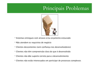 Principais Problemas




Sistemas entregues com atrasos e/ou orçamento estourado

Não atendem os requisitos de negócio

Clientes descontentes (sem confiança nos desenvolvedores)

Clientes não têm compreensão clara do que é desenvolvido

Clientes não dão suporte correto para o desenvolvimento

Clientes não estão interessados em participar de processos complexos
 