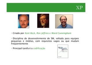 XP



 Criado por Kent Beck, Ron Jeffries e Ward Cunningham

  Disciplina de desenvolvimento de SW, voltada para equipes
pequenas e médias, com requisitos vagos ou que mudam
freqüentemente

 Principal tarefa é a codificação
 