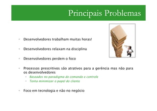 Principais Problemas

Desenvolvedores trabalham muitas horas!

Desenvolvedores relaxam na disciplina

Desenvolvedores perdem o foco

Processos prescritivos são atrativos para a gerência mas não para
os desenvolvedores
   Baseados no paradigma do comando e controle
   Tenta minimizar o papel do cliente


Foco em tecnologia e não no negócio
 