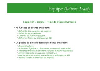 Equipe (Whole Team)

       Equipe XP = Cliente + Time de Desenvolvimento

As funções do cliente englobam:
  Definição dos requisitos do projeto
  Definição de prioridades
  Controle do rumo do projeto
  Definir os testes de aceitação do SW

Os papéis do time de desenvolvimento englobam:
  desenvolvedores
  testadores (ajudam o cliente com os testes de aceitação)
  analistas/projetistas (ajudam o cliente a definir requisitos)
  gerente (garante os recursos necessários)
  coach (orienta a equipe, controlando a aplicação do XP)
  tracker (coleta as métricas do projeto)
 