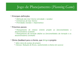 Jogo de Planejamento (Planning Game)

Principais definições
    Definição das User Stories (atividade + tarefas)
    Estimativas de User Stories
    Prioridades (tarefas + importantes)

Próximos passos
     Planejamento de release (cliente propõe as funcionalidades e
   desenvolvedores avaliam)
     Planejamento da iteração (define as funcionalidades da iteração e os
   desenvolvedores estimam)


Ótimo feedback para o cliente, que dirige o projeto
    Idéia clara do avanço do projeto
    Clareza: Redução de Riscos, aumentando a chance de sucesso
 
