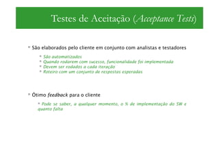 Testes de Aceitação (Acceptance Tests)

São elaborados pelo cliente em conjunto com analistas e testadores
    São automatizados
    Quando rodarem com sucesso, funcionalidade foi implementada
    Devem ser rodados a cada iteração
    Roteiro com um conjunto de respostas esperadas




Ótimo feedback para o cliente
    Pode se saber, a qualquer momento, o % de implementação do SW e
  quanto falta
 
