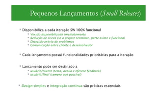 Pequenos Lançamentos (Small Releases)

Disponibiliza a cada iteração SW 100% funcional
     Versão disponibilizada imediatamente
     Redução de riscos (se o projeto terminar, parte existe e funciona)
     Detecção prévia de problemas
     Comunicação entre cliente e desenvolvedor


Cada lançamento possui funcionalidades prioritárias para a iteração


Lançamento pode ser destinado a
     usuário/cliente (testa, avalia e oferece feedback)
     usuário/final (sempre que possível)


Design simples e integração contínua são práticas essenciais
 