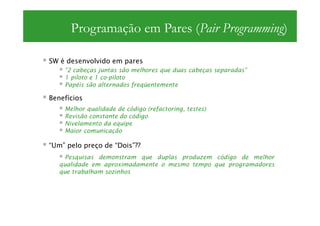 Programação em Pares (Pair Programming)

SW é desenvolvido em pares
    “2 cabeças juntas são melhores que duas cabeças separadas”
    1 piloto e 1 co-piloto
    Papéis são alternados freqüentemente

Benefícios
    Melhor qualidade de código (refactoring, testes)
    Revisão constante do código
    Nivelamento da equipe
    Maior comunicação

“Um” pelo preço de “Dois”??
     Pesquisas demonstram que duplas produzem código de melhor
   qualidade em aproximadamente o mesmo tempo que programadores
   que trabalham sozinhos
 