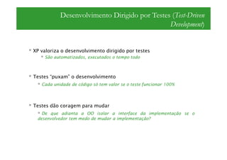 Desenvolvimento Dirigido por Testes (Test-Driven
                                              Development)


XP valoriza o desenvolvimento dirigido por testes
    São automatizados, executados o tempo todo



Testes “puxam” o desenvolvimento
   Cada unidade de código só tem valor se o teste funcionar 100%




Testes dão coragem para mudar
   De que adianta a OO isolar a interface da implementação se o
 desenvolvedor tem medo de mudar a implementação?
 