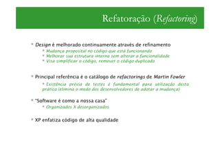 Refatoração (Refactoring)

Design é melhorado continuamente através de refinamento
    Mudança proposital no código que está funcionando
    Melhorar sua estrutura interna sem alterar a funcionalidade
    Visa simplificar o código, remover o código duplicado


Principal referência é o catálogo de refactorings de Martin Fowler
     Existência prévia de testes é fundamental para utilização desta
   prática (elimina o medo dos desenvolvedores de adotar a mudança)

“Software é como a nossa casa”
    Organizados X desorganizados


XP enfatiza código de alta qualidade
 