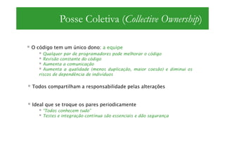 Posse Coletiva (Collective Ownership)

O código tem um único dono: a equipe
    Qualquer par de programadores pode melhorar o código
    Revisão constante do código
    Aumenta a comunicação
    Aumenta a qualidade (menos duplicação, maior coesão) e diminui os
  riscos de dependência de indivíduos

Todos compartilham a responsabilidade pelas alterações


Ideal que se troque os pares periodicamente
    “Todos conhecem tudo”
    Testes e integração contínua são essenciais e dão segurança
 