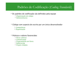 Padrões de Codificação (Coding Standards)
Os padrões de codificação são definidos pela equipe
    Organização de código
    Nomenclaturas



Código com aspecto de escrito por um único desenvolvedor
   Competência
   Organização



Práticas e valores favorecidos
    Posse coletiva
    Comunicação
    Programação em Pares
    Refactoring
    Projeto Simples
 