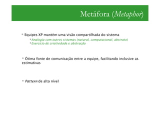 Metáfora (Metaphor)

 Equipes XP mantém uma visão compartilhada do sistema
     Analogia com outros sistemas (natural, computacional, abstrato)
     Exercício de criatividade e abstração




  Ótima fonte de comunicação entre a equipe, facilitando inclusive as
estimativas




 Pattern de alto nível
 