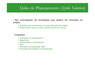 Spikes de Planejamento (Spike Solution)

  São investigações de tecnologias que podem ser utilizadas no
projeto
     Auxiliam nas estimativas e na especificação do projeto
     Podem durar horas ou dias, porém devem ser curtos



 Englobam
     Avaliações de arquiteturas
     Algoritmos
     componentes e frameworks
     BDs
     Servidores de aplicação, Web
     Utilização de artefatos e ferramentas
 
