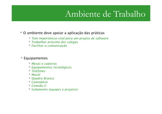 Ambiente de Trabalho
O ambiente deve apoiar a aplicação das práticas
    Tem importância vital para um projeto de software
    Trabalhar próximo dos colegas
    Facilitar a comunicação



Equipamentos
    Mesas e cadeiras
    Equipamentos tecnológicos
    Telefones
    Mural
    Quadro Branco
    Calendário
    Comida ☺
    Isolamento (equipes e projetos)
 