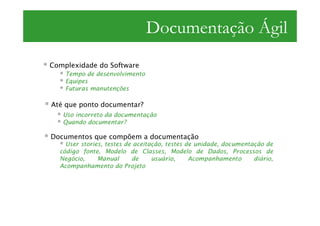 Documentação Ágil
Complexidade do Software
    Tempo de desenvolvimento
    Equipes
    Futuras manutenções

Até que ponto documentar?
   Uso incorreto da documentação
   Quando documentar?

Documentos que compõem a documentação
    User stories, testes de aceitação, testes de unidade, documentação de
  código fonte, Modelo de Classes, Modelo de Dados, Processos de
  Negócio,     Manual      de     usuário,     Acompanhamento      diário,
  Acompanhamento do Projeto
 