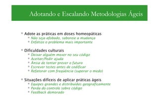 Adotando e Escalando Metodologias Ágeis

Adote as práticas em doses homeopáticas
   Não seja afobado, saboreie a mudança
   Enfatize o problema mais importante

Dificuldades culturais
   Deixar alguém mexer no seu código
   Aceitar/Pedir ajuda
   Ânsia de tentar prever o futuro
   Escrever testes antes de codificar
   Refatorar com freqüência (superar o medo)

Situações difíceis de aplicar práticas ágeis
   Equipes grandes e distribuídas geograficamente
   Perda do controle sobre código
   Feedback demorado
 