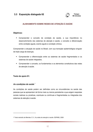 12
3.3 Exposição dialogada 02 Tempo:
90 minutos
ALINHAMENTO SOBRE REDES DE ATENÇÃO À SAÚDE
Objetivos:
 Compreender o conceito de condição de saúde, a sua importância no
desenvolvimento dos sistemas de atenção à saúde, o conceito e diferenciação
entre condição aguda, evento agudo e condição crônica.
Compreender a situação de saúde no Brasil, com sua transição epidemiológica singular
de tripla carga de doenças.
 Compreender a diferenciação entre os sistemas de saúde fragmentados e os
sistemas de saúde integrados.
 Compreender o conceito, os fundamentos e os elementos constitutivos das redes
de atenção à saúde.
Texto de apoio 01:
As condições de saúde 1
As condições de saúde podem ser definidas como as circunstâncias na saúde das
pessoas que se apresentam de forma mais ou menos persistente e que exigem respostas
sociais reativas ou proativas, eventuais ou contínuas e fragmentadas ou integradas dos
sistemas de atenção à saúde.
1 Texto extraído de Mendes. E. V. As redes de atenção à saúde. ESP/MG, 2009
 