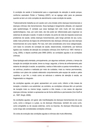 13
A condição de saúde é fundamental para a organização da atenção à saúde porque,
conforme assinalam Porter e Teisberg (2007), só se agrega valor para as pessoas
quando se tem um ciclo completo de atendimento a esta condição de saúde.
Tradicionalmente trabalha-se em saúde com uma divisão entre doenças transmissíveis e
doenças crônicas não transmissíveis. Essa tipologia é largamente utilizada, em especial
pela epidemiologia. É verdade que essa tipologia tem sido muito útil nos estudos
epidemiológicos, mas, por outro lado, ela não pode ser referenciada para organizar os
sistemas de atenção à saúde. A razão é simples: do ponto de vista da resposta social aos
problemas de saúde, certas doenças transmissíveis, pelo longo período de seu curso,
estão mais próximas da lógica de enfrentamento das doenças crônicas que das doenças
transmissíveis de curso rápido. Por isso, tem sido considerada uma nova categorização,
com base no conceito de condição de saúde, desenvolvida, inicialmente, por teóricos
ligados aos modelos de atenção às condições crônicas (Von Korff et al, 1997; Holman e
Lorig, 2000), e depois acolhida pela OMS (2003): as condições agudas e as condições
crônicas.
Essa tipologia está orientada, principalmente, por algumas variáveis: primeira, o tempo de
duração da condição de saúde, breve ou longo; segunda, a forma de enfrentamento pelo
sistema de atenção à saúde, se episódica, reativa e feita sobre a queixa momentânea, ou
se contínua, proativa e realizada por meio de cuidados, mais ou menos permanentes,
contidos num plano de cuidado elaborado conjuntamente pela equipe de saúde e pelos
usuários; e por fim, o modo como se estrutura o sistema de atenção à saúde, se
fragmentado ou integrado.
As condições agudas, em geral, apresentam um curso curto, inferior a três meses de
duração, e tendem a se autolimitar; ao contrário, as condições crônicas têm um período
de duração mais ou menos longo, superior a três meses, e nos casos de algumas
doenças crônicas, tendem a apresentar-se de forma definitiva e permanente (Von Korff et
al., 1997; Singh, 2008).
As condições agudas, em geral, são manifestações de doenças transmissíveis de curso
curto, como a dengue e a gripe, ou de doenças infecciosas, também de curso curto,
como amigdalite ou de causas externas, como os traumas. As doenças infecciosas de
curso longo são consideradas condições crônicas.
Os ciclos de evolução das condições agudas e crônicas são muito diferentes.
 