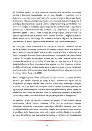 14
As condições agudas, em geral, iniciam-se repentinamente; apresentam uma causa
simples e facilmente diagnosticada; são de curta duração; e respondem bem a
tratamentos específicos, como aos tratamentos medicamentosos ou às cirurgias. Existe,
tanto para os médicos quanto para os cidadãos, uma incerteza relativamente pequena. O
ciclo típico de uma condição aguda é sentir-se mal por algum tempo, ser tratado e ficar
melhor. A atenção às condições agudas depende dos conhecimentos e experiências
profissionais, fundamentalmente dos médicos, para diagnosticar e prescrever o
tratamento correto. Tome-se, como exemplo de condição aguda, uma apendicite. Ela
começa rapidamente, com queixas de náusea e dor no abdômen. O diagnóstico, feito no
exame médico, leva a uma cirurgia para exérese do apêndice. Segue-se um período de
convalescença e, depois, a pessoa volta à vida normal com a saúde reestabelecida.
As condições crônicas, especialmente as doenças crônicas, são diferentes. Elas se
iniciam e evoluem lentamente. Usualmente, apresentam múltiplas causas que variam no
tempo, incluindo hereditariedade, estilos de vida, exposição a fatores ambientais e a
fatores fisiológicos. Em geral, faltam padrões regulares ou previsíveis para as condições
crônicas. Ao contrário das condições agudas que, em geral, pode-se esperar uma
recuperação adequada, as condições crônicas levam a mais sintomas e à perda de
capacidade funcional. Cada sintoma pode levar a outros, num ciclo vicioso dos sintomas:
condição crônica leva a tensão muscular que leva a dor que leva a estresse e ansiedade
que leva a problemas emocionais que leva a depressão que leva a fadiga que realimenta
a condição crônica (Lorig et al., 2006).
Muitas condições agudas podem evoluir para condições crônicas. É o caso de certos
traumas que deixam seqüelas de longa duração, determinando algum tipo de
incapacidade que exigirá cuidados, mais ou menos permanentes, do sistema de atenção
à saúde. De outra forma, as condições crônicas podem apresentar períodos de
agudização e, esses momentos tópicos de transformação em eventos agudos, devem ser
enfrentados pelo sistema de atenção à saúde, na mesma lógica episódica e reativa das
condições agudas no campo das redes de atenção às urgências e às emergências.
As condições crônicas vão, portanto, muito além das doenças crônicas (diabetes, doença
cardiovascular, câncer, doença respiratória crônica etc), ao envolverem doenças
infecciosas persistentes (hanseníase, tuberculose, HIV/AIDS, hepatites virais etc),
condições ligadas à maternidade e ao período perinatal (acompanhamento das gestantes
e atenção ao parto, às puérperas e aos recém-natos); condições ligadas à manutenção
da saúde por ciclos de vida (puericultura, herbicultura e monitoramento da capacidade
 
