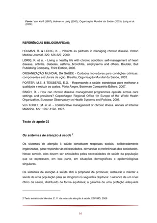 16
Fonte: Von Korff (1997); Holman e Lorig (2000); Organização Mundial da Saúde (2003); Lorig et al.
(2006)
REFERÊNCIAS BIBLIOGRÁFICAS:
HOLMAN, H. & LORIG, K. - Patients as partners in managing chronic disease. British
Medical Journal, 320: 526-527, 2000.
LORIG, K. et al. - Living a healthy life with chronic condition: self-management of heart
disease, arthritis, diabetes, asthma, bronchitis, emphysema and others. Boulder, Bull
Publishing Company, Third Edition, 2006.
ORGANIZAÇÃO MUNDIAL DA SAÚDE - Cuidados inovadores para condições crônicas:
componentes estruturais de ação. Brasília, Organização Mundial da Saúde, 2003.
PORTER, M.E. & TEISBERG, E.O. - Repensando a saúde: estratégias para melhorar a
qualidade e reduzir os custos. Porto Alegre, Bookman Companhia Editora, 2007.
SINGH, D. - How can chronic disease management programmes operate across care
settings and providers? Copenhagen Regional Office for Europe of the World Health
Organization, European Observatory on Health Systems and Policies, 2008.
Von KORFF, M. et al. - Collaborative management of chronic illness. Annals of Internal
Medicine, 127: 1097-1102, 1997.
Texto de apoio 02
Os sistemas de atenção à saúde 2
Os sistemas de atenção à saúde constituem respostas sociais, deliberadamente
organizadas, para responder às necessidades, demandas e preferências das sociedades.
Nesse sentido, eles devem ser articulados pelas necessidades de saúde da população
que se expressam, em boa parte, em situações demográficas e epidemiológicas
singulares.
Os sistemas de atenção à saúde têm o propósito de promover, restaurar e manter a
saúde de uma população para se atingirem os seguintes objetivos: o alcance de um nível
ótimo de saúde, distribuído de forma equitativa; a garantia de uma proteção adequada
2 Texto extraído de Mendes. E. V. As redes de atenção à saúde. ESP/MG, 2009
 