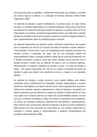 17
dos riscos para todos os cidadãos; o acolhimento humanizado dos cidadãos; a provisão
de serviços seguros e efetivos; e a prestação de serviços eficientes (World Health
Organization, 2000).
Os sistemas de atenção à saúde manifestam-se, na prática social, em duas formas
principais: os sistemas fragmentados e os sistemas integrados. Essas duas maneiras de
se analisarem os sistemas de atenção à saúde não aparecem, na prática social, de forma
independente; ao contrário, os sistemas fragmentados tendem a se voltar para a atenção
principal às condições e aos eventos agudos, enquanto os sistemas integrados tendem a
atuar, equilibradamente, sobre as condições agudas e crônicas.
Os sistemas fragmentados de atenção à saúde, fortemente hegemônicos, são aqueles
que se organizam por meio de um conjunto de pontos de atenção à saúde, isolados e
“incomunicados” uns dos outros, e que, por conseqüência, são incapazes de prestar uma
atenção contínua à população. Em geral, não há uma população adscrita de
responsabilização. Neles, a atenção primária à saúde não se comunica fluidamente com
a atenção secundária à saúde e, esses dois níveis, também não se articulam com a
atenção terciária à saúde, com os sistemas de apoio e com os sistemas logísticos.
Diferentemente, os sistemas integrados de atenção à saúde - as redes de atenção à
saúde -, são aqueles organizados por meio de um conjunto coordenado de pontos de
atenção à saúde para prestar uma assistência contínua e integral a uma população
definida.
Os sistemas de atenção à saúde movem-se numa relação dialética entre fatores
contextuais (como envelhecimento da população, transição epidemiológica e avanços
científicos e tecnológicos) e os fatores internos (como cultura organizacional, recursos e
sistemas de incentivos, estrutura organizacional e estilo de liderança e de gestão). Os
fatores contextuais que são externos ao sistema de atenção à saúde mudam em ritmo
mais rápido que os fatores internos que estão sob a governabilidade setorial. Isso faz
com que os sistemas de atenção à saúde não tenham a capacidade de se adaptarem,
em tempo, às mudanças contextuais, especialmente demográficas e epidemiológicas.
Nisso reside à crise universal dos sistemas de atenção à saúde que foram concebidos e
desenvolvidos com uma presunção de continuidade de uma atuação voltada para as
condições e eventos agudos e desconsiderando a epidemia contemporânea das
condições crônicas (Bengoa, 2008).
 