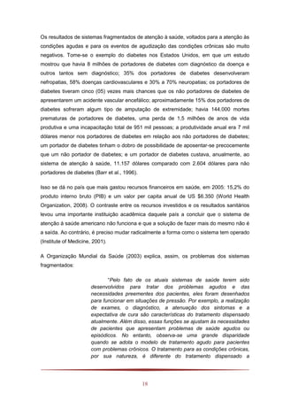 18
Os resultados de sistemas fragmentados de atenção à saúde, voltados para a atenção às
condições agudas e para os eventos de agudização das condições crônicas são muito
negativos. Tome-se o exemplo do diabetes nos Estados Unidos, em que um estudo
mostrou que havia 8 milhões de portadores de diabetes com diagnóstico da doença e
outros tantos sem diagnóstico; 35% dos portadores de diabetes desenvolveram
nefropatias, 58% doenças cardiovasculares e 30% a 70% neuropatias; os portadores de
diabetes tiveram cinco (05) vezes mais chances que os não portadores de diabetes de
apresentarem um acidente vascular encefálico; aproximadamente 15% dos portadores de
diabetes sofreram algum tipo de amputação de extremidade; havia 144.000 mortes
prematuras de portadores de diabetes, uma perda de 1,5 milhões de anos de vida
produtiva e uma incapacitação total de 951 mil pessoas; a produtividade anual era 7 mil
dólares menor nos portadores de diabetes em relação aos não portadores de diabetes;
um portador de diabetes tinham o dobro de possibilidade de aposentar-se precocemente
que um não portador de diabetes; e um portador de diabetes custava, anualmente, ao
sistema de atenção à saúde, 11.157 dólares comparado com 2.604 dólares para não
portadores de diabetes (Barr et al., 1996).
Isso se dá no país que mais gastou recursos financeiros em saúde, em 2005: 15,2% do
produto interno bruto (PIB) e um valor per capita anual de US $6.350 (World Health
Organization, 2008). O contraste entre os recursos investidos e os resultados sanitários
levou uma importante instituição acadêmica daquele país a concluir que o sistema de
atenção à saúde americano não funciona e que a solução de fazer mais do mesmo não é
a saída. Ao contrário, é preciso mudar radicalmente a forma como o sistema tem operado
(Institute of Medicine, 2001).
A Organização Mundial da Saúde (2003) explica, assim, os problemas dos sistemas
fragmentados:
“Pelo fato de os atuais sistemas de saúde terem sido
desenvolvidos para tratar dos problemas agudos e das
necessidades preementes dos pacientes, eles foram desenhados
para funcionar em situações de pressão. Por exemplo, a realização
de exames, o diagnóstico, a atenuação dos sintomas e a
expectativa de cura são características do tratamento dispensado
atualmente. Além disso, essas funções se ajustam às necessidades
de pacientes que apresentam problemas de saúde agudos ou
episódicos. No entanto, observa-se uma grande disparidade
quando se adota o modelo de tratamento agudo para pacientes
com problemas crônicos. O tratamento para as condições crônicas,
por sua natureza, é diferente do tratamento dispensado a
 