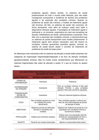 19
problemas agudos. Nesse sentido, os sistemas de saúde
predominantes em todo o mundo estão falhando, pois não estão
conseguindo acompanhar a tendência de declínio dos problemas
agudos e de ascensão das condições crônicas. Quando os
problemas de saúde são crônicos, o modelo de tratamento agudo
não funciona. De fato, os sistemas de saúde não evoluíram, de
forma perceptível, mais além do enfoque usado para tratar e
diagnosticar doenças agudas. O paradigma do tratamento agudo é
dominante e, no momento, prepondera em meio aos tomadores de
decisão, trabalhadores da saúde, administradores e pacientes. Para
lidar com a ascensão das condições crônicas, é imprescindível que
os sistemas de saúde transponham esse modelo predominante. O
tratamento agudo será sempre necessário, pois até mesmo as
condições crônicas apresentam episódios agudos; contudo, os
sistema de saúde devem adotar o conceito de tratamento de
problemas de saúde de longo prazo ”
As diferenças mais marcantes entre os sistemas de atenção à saúde estão presentes nas
categorias de organização fragmentação/integração e de foco da atenção condições
agudas/condições crônicas. Mas há muitas outras características que diferenciam os
sistemas fragmentados das redes de atenção à saúde. É o que se mostra no quadro
abaixo.
AS CARACTERÍSTICAS DIFERENCIADAS DOS SISTEMAS FRAGMENTADOS E
DAS REDES DE ATENÇÃO À SAÚDE
CARACTERÍSTICA SISTEMA FRAGMENTADO REDE DE ATENÇÃO À SAÚDE
FORMA DE
ORGANIZAÇÃO
Hierarquia Poliarquia
COORDENAÇÃO
DA ATENÇÃO
Inexistente
Para as condição crônicas é feito pela
Atenção Primária e para condições
agudas é feito pela central de regulação
COMUNICAÇÃO
ENTRE OS
COMPONENTES
Inexistente Feita por sistemas logísticos eficazes
FOCO
Nas condições agudas por meio
de unidades de pronto-
atendimento
Nas condições agudas e crônicas por
meio de uma rede integrada de pontos
de atenção à saúde
OBJETIVOS
Objetivos parciais de diferentes
serviços e resultados não
medidos
Objetivos de melhoria da saúde de uma
população com resultados clínicos e
econômicos medidos
POPULAÇÃO Voltado para indivíduos isolados
Voltado para uma população adscrita
dividida por subpopulações de risco e
sob responsabilidade da rede
SUJEITO Paciente que recebe prescrições Agente co-responsável pela própria
 