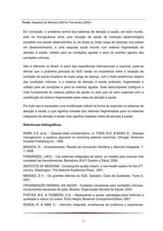 21
Fonte: Adaptado de Mendes (2001b); Fernandez (2004)
Em conclusão, o problema central dos sistemas de atenção à saúde, em todo mundo,
está na incongruência entre uma situação de saúde de transição epidemiológica
completa nos países desenvolvidos ou de dupla ou tripla carga de doenças nos países
em desenvolvimento, e uma resposta social inscrita num sistema fragmentado de
atenção à saúde, voltado para as condições agudas e para os eventos agudos das
condições crônicas.
Não é diferente no Brasil. A partir das experiências internacionais e nacional, pode-se
afirmar que o problema principal do SUS reside na incoerência entre a situação de
condição de saúde brasileira de tripla carga de doença, com o forte predomínio relativo
das condições crônicas, e o sistema de atenção à saúde praticado, fragmentado e
voltado para as condições e para os eventos agudos. Esse descompasso configura a
crise fundamental do sistema público de saúde no país que só será superada com a
substituição do sistema fragmentado pelas redes de atenção à saúde.
Por tudo isso é necessário uma modificação radical na forma de organizar os sistemas de
atenção à saúde, o que significa transitar dos sistemas fragmentados para os sistemas
integrados de atenção à saúde. Isso significa implantar redes de atenção à saúde.
Referências bibliográficas:
BARR, C.E. et al. - Disease state considerations. In: TODD, W.E. & NASH, D. - Disease
management: a systems approach to improving patients outcomes. Chicago, American
Hospital Publishing Inc., 1996.
BENGOA, R. - Empantanados. Revista de Innovación Sanitaria y Atención Integrada, 1:
1, 2008.
FERNÁNDEZ, J.M.D. - Los sistemas integrados de salud: un modelo para avanzar tras
completar las trasnsferencias. Barcelona, B & F Gestión y Salud, 2004.
INSTITUTE OF MEDICINE - Crossing the quality chasm: a new health system for the 21st
.
century. Washington, The National Academies Press, 2001.
MENDES, E.V. - Os grandes dilemas do SUS. Salvador, Casa da Qualidade, Tomo II,
2001.
ORGANIZAÇÃO MUNDIAL DA SAÚDE - Cuidados inovadores para condições crônicas:
componentes estruturais de ação. Brasília, Organização Mundial da Saúde, 2003.
PORTER, M.E. & TEISBERG, E.O. - Repensando a saúde: estratégias para melhorar a
qualidade e reduzir os custos. Porto Alegre, Bookman Companhia Editora, 2007.
ROSEN, R. & HAM, C. - Atención integrada: enseñanzas de evidencia y experiencia:
 