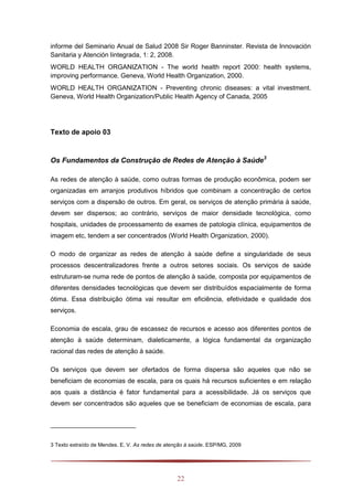 22
informe del Seminario Anual de Salud 2008 Sir Roger Banninster. Revista de Innovación
Sanitaria y Atención Iintegrada, 1: 2, 2008.
WORLD HEALTH ORGANIZATION - The world health report 2000: health systems,
improving performance. Geneva, World Health Organization, 2000.
WORLD HEALTH ORGANIZATION - Preventing chronic diseases: a vital investment.
Geneva, World Health Organization/Public Health Agency of Canada, 2005
Texto de apoio 03
Os Fundamentos da Construção de Redes de Atenção à Saúde3
As redes de atenção à saúde, como outras formas de produção econômica, podem ser
organizadas em arranjos produtivos híbridos que combinam a concentração de certos
serviços com a dispersão de outros. Em geral, os serviços de atenção primária à saúde,
devem ser dispersos; ao contrário, serviços de maior densidade tecnológica, como
hospitais, unidades de processamento de exames de patologia clínica, equipamentos de
imagem etc, tendem a ser concentrados (World Health Organization, 2000).
O modo de organizar as redes de atenção à saúde define a singularidade de seus
processos descentralizadores frente a outros setores sociais. Os serviços de saúde
estruturam-se numa rede de pontos de atenção à saúde, composta por equipamentos de
diferentes densidades tecnológicas que devem ser distribuídos espacialmente de forma
ótima. Essa distribuição ótima vai resultar em eficiência, efetividade e qualidade dos
serviços.
Economia de escala, grau de escassez de recursos e acesso aos diferentes pontos de
atenção à saúde determinam, dialeticamente, a lógica fundamental da organização
racional das redes de atenção à saúde.
Os serviços que devem ser ofertados de forma dispersa são aqueles que não se
beneficiam de economias de escala, para os quais há recursos suficientes e em relação
aos quais a distância é fator fundamental para a acessibilidade. Já os serviços que
devem ser concentrados são aqueles que se beneficiam de economias de escala, para
3 Texto extraído de Mendes. E. V. As redes de atenção à saúde. ESP/MG, 2009
 