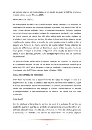 23
os quais os recursos são mais escassos e em relação aos quais a distância tem menor
impacto sobre o acesso (Mendes, 2001).
ECONOMIAS DE ESCALA
As economias de escala ocorrem quando os custos médios de longo prazo diminuem, na
medida em que aumenta o volume das atividades e os custos fixos se distribuem por um
maior número dessas atividades, sendo o longo prazo um período de tempo suficiente
para que todos os insumos sejam variáveis. As economias de escala são mais prováveis
de ocorrer quando os custos fixos são altos relativamente aos custos variáveis de
produção, o que é comum nos serviços de saúde. A teoria econômica assume que as
relações entre custos médios e tamanho de certos equipamentos de saúde tendem a
assumir uma forma de U. Assim, aumentos de escala implicam fontes adicionais de
custos, de tal forma que além de um determinado volume crítico, os custos médios de
longo prazo começam a elevar-se, configurando uma situação de deseconomia de
escala. A busca de escala, portanto, é uma condição imprescindível para um sistema de
saúde eficiente.
Os estudos mostram evidências de economias de escala em hospitais. Ela só pode ser
encontrada em hospitais de mais de 100 leitos e o tamanho ótimo dos hospitais pode
estar entre 100 a 450 leitos. As deseconomias de escala vão tornar-se importantes em
hospitais de mais de 650 leitos (Aletras, Jones e Sheldon, 1997).
GRAU DE ESCASSEZ DE RECURSOS
Outro fator importante para o desenvolvimento das redes de atenção à saúde é a
disponibilidade ou o grau de escassez dos recursos. Recursos muito escassos, sejam
humanos, sejam físicos, devem ser concentrados; ao contrário, recursos menos escassos
devem ser desconcentrados. Por exemplo, é comum concentrarem-se os médicos
superespecializados e desconcentrarem-se os médicos de família que são mais
numerosos.
QUALIDADE
Um dos objetivos fundamentais dos serviços de saúde é a qualidade. Os serviços de
saúde têm qualidade quando são prestados em consonância com padrões ótimos pré-
definidos; são submetidos a medidas de performance nos níveis de estrutura, processos
e resultados; são ofertados para atender às necessidades dos usuários; implicam
 
