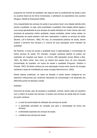 24
programas de controle de qualidade; são seguros para os profissionais de saúde e para
os usuários fazem-se de forma humanizada; e satisfazem às expectativas dos usuários
(Dlugacz, Restifo & Greenwood (2004).
Uma singularidade dos serviços de saúde é que parece haver uma relação estreita entre
escala e qualidade, ou seja, entre quantidade e qualidade. Esta relação estaria ligada a
uma crença generalizada de que serviços de saúde ofertados em maior volume são mais
prováveis de apresentar melhor qualidade; nessas condições, dentre outras razões, os
profissionais de saúde estariam mais bem capacitados a realizar os serviços de saúde
(Bunker, Luft e Enthoven, 1982). Por isso, os compradores públicos de saúde, devem
analisar o tamanho dos serviços e o volume de suas operações como indicador de
qualidade.
Na Holanda, a busca de escala e qualidade levou à regionalização e concentração de
certos serviços de saúde. Por exemplo, cirurgias cardíacas abertas só podem ser
realizadas em hospitais que façam, no mínimo, 600 operações anuais (Banta e Bos,
1991). No Reino Unido, bem como na maioria dos países ricos, há uma crescente
concentração de hospitais, em busca de escala e qualidade (Ferguson, Sheldon e
Posnett, 1997). No Brasil verificou-se uma associação inversa entre volume de cirurgias
cardíacas e taxas de mortalidade por essas cirurgias (Noronha et al., 2003).
Diante dessas evidências, as redes de atenção à saúde devem configurar-se em
desenhos institucionais que combinem elementos de concentração e de dispersão dos
diferentes pontos de atenção à saúde.
ACESSO
Economia de escala, grau de escassez e qualidade, contudo, devem estar em equilíbrio
com o critério do acesso aos serviços. O acesso aos serviços de saúde está em função
de quatro variáveis:
 o custo de oportunidade da utilização dos serviços de saúde;
 a severidade percebida da condição que gera a necessidade de busca dos
serviços;
 a efetividade esperada dos serviços de saúde;
 a distância dos serviços de saúde.
 