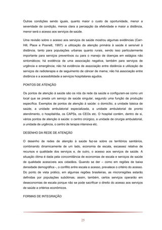 25
Outras condições sendo iguais, quanto maior o custo de oportunidade, menor a
severidade da condição, menos clara a percepção da efetividade e maior a distância,
menor será o acesso aos serviços de saúde.
Uma revisão sobre o acesso aos serviços de saúde mostrou algumas evidências (Carr-
Hill, Place e Posnett, 1997): a utilização da atenção primária à saúde é sensível à
distância, tanto para populações urbanas quanto rurais, sendo isso particularmente
importante para serviços preventivos ou para o manejo de doenças em estágios não
sintomáticos; há evidência de uma associação negativa, também para serviços de
urgência e emergência; não há evidência de associação entre distância e utilização de
serviços de radioterapia e de seguimento de câncer de mama; não há associação entre
distância e a acessibilidade a serviços hospitalares agudos.
PONTOS DE ATENÇÃO
Os pontos de atenção à saúde são os nós da rede da saúde e configuram-se como um
local que se presta um serviço de saúde singular, segundo uma função de produção
específica. Exemplos de pontos de atenção à saúde: o domicílio, a unidade básica de
saúde, a unidade ambulatorial especializada, a unidade ambulatorial de pronto
atendimento, o hospital/dia, os CAPSs, os CEOs etc. O hospital contém, dentro de si,
vários pontos de atenção à saúde: o centro cirúrgico, a unidade de cirurgia ambulatorial,
a unidade de urgência, o centro de terapia intensiva etc.
DESENHO DA REDE DE ATENÇÃO
O desenho de redes de atenção à saúde faz-se sobre os territórios sanitários,
combinando dinamicamente de um lado, economia de escala, escassez relativa de
recursos e qualidade dos serviços e, de outro, o acesso aos serviços de saúde. A
situação ótima é dada pela concomitância de economias de escala e serviços de saúde
de qualidade acessíveis aos cidadãos. Quando se der – como em regiões de baixa
densidade demográfica -, o conflito entre escala e acesso, prevalece o critério do acesso.
Do ponto de vista prático, em algumas regiões brasileiras, as microrregiões estarão
definidas por populações subótimas; assim, também, certos serviços operarão em
deseconomias de escala porque não se pode sacrificar o direito do acesso aos serviços
de saúde a critérios econômicos.
FORMAS DE INTEGRAÇÃO
 
