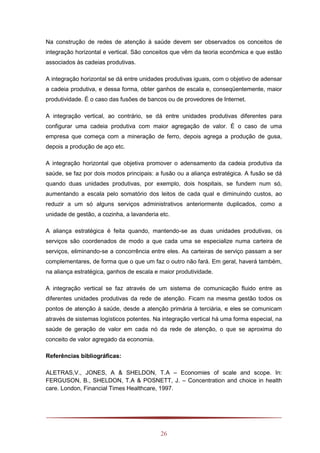 26
Na construção de redes de atenção à saúde devem ser observados os conceitos de
integração horizontal e vertical. São conceitos que vêm da teoria econômica e que estão
associados às cadeias produtivas.
A integração horizontal se dá entre unidades produtivas iguais, com o objetivo de adensar
a cadeia produtiva, e dessa forma, obter ganhos de escala e, conseqüentemente, maior
produtividade. É o caso das fusões de bancos ou de provedores de Internet.
A integração vertical, ao contrário, se dá entre unidades produtivas diferentes para
configurar uma cadeia produtiva com maior agregação de valor. É o caso de uma
empresa que começa com a mineração de ferro, depois agrega a produção de gusa,
depois a produção de aço etc.
A integração horizontal que objetiva promover o adensamento da cadeia produtiva da
saúde, se faz por dois modos principais: a fusão ou a aliança estratégica. A fusão se dá
quando duas unidades produtivas, por exemplo, dois hospitais, se fundem num só,
aumentando a escala pelo somatório dos leitos de cada qual e diminuindo custos, ao
reduzir a um só alguns serviços administrativos anteriormente duplicados, como a
unidade de gestão, a cozinha, a lavanderia etc.
A aliança estratégica é feita quando, mantendo-se as duas unidades produtivas, os
serviços são coordenados de modo a que cada uma se especialize numa carteira de
serviços, eliminando-se a concorrência entre eles. As carteiras de serviço passam a ser
complementares, de forma que o que um faz o outro não fará. Em geral, haverá também,
na aliança estratégica, ganhos de escala e maior produtividade.
A integração vertical se faz através de um sistema de comunicação fluido entre as
diferentes unidades produtivas da rede de atenção. Ficam na mesma gestão todos os
pontos de atenção à saúde, desde a atenção primária à terciária, e eles se comunicam
através de sistemas logísticos potentes. Na integração vertical há uma forma especial, na
saúde de geração de valor em cada nó da rede de atenção, o que se aproxima do
conceito de valor agregado da economia.
Referências bibliográficas:
ALETRAS,V., JONES, A & SHELDON, T.A – Economies of scale and scope. In:
FERGUSON, B., SHELDON, T.A & POSNETT, J. – Concentration and choice in health
care. London, Financial Times Healthcare, 1997.
 
