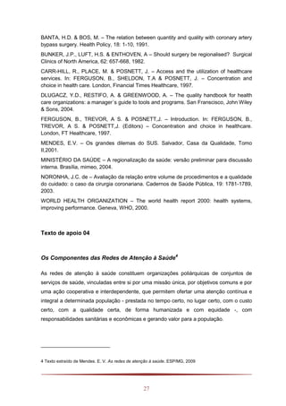 27
BANTA, H.D. & BOS, M. – The relation between quantity and quality with coronary artery
bypass surgery. Health Policy, 18: 1-10, 1991.
BUNKER, J.P., LUFT, H.S. & ENTHOVEN, A – Should surgery be regionalised? Surgical
Clinics of North America, 62: 657-668, 1982.
CARR-HILL, R., PLACE, M. & POSNETT, J. – Access and the utilization of healthcare
services. In: FERGUSON, B., SHELDON, T.A & POSNETT, J. – Concentration and
choice in health care. London, Financial Times Healthcare, 1997.
DLUGACZ, Y.D., RESTIFO, A. & GREENWOOD, A. – The quality handbook for health
care organizations: a manager´s guide to tools and programs. San Franscisco, John Wiley
& Sons, 2004.
FERGUSON, B., TREVOR, A S. & POSNETT,J. – Introduction. In: FERGUSON, B.,
TREVOR, A S. & POSNETT,J. (Editors) – Concentration and choice in healthcare.
London, FT Healthcare, 1997.
MENDES, E.V. – Os grandes dilemas do SUS. Salvador, Casa da Qualidade, Tomo
II,2001.
MINISTÉRIO DA SAÚDE – A regionalização da saúde: versão preliminar para discussão
interna. Brasília, mimeo, 2004.
NORONHA, J.C. de – Avaliação da relação entre volume de procedimentos e a qualidade
do cuidado: o caso da cirurgia coronariana. Cadernos de Saúde Pública, 19: 1781-1789,
2003.
WORLD HEALTH ORGANIZATION – The world health report 2000: health systems,
improving performance. Geneva, WHO, 2000.
Texto de apoio 04
Os Componentes das Redes de Atenção à Saúde4
As redes de atenção à saúde constituem organizações poliárquicas de conjuntos de
serviços de saúde, vinculadas entre si por uma missão única, por objetivos comuns e por
uma ação cooperativa e interdependente, que permitem ofertar uma atenção contínua e
integral a determinada população - prestada no tempo certo, no lugar certo, com o custo
certo, com a qualidade certa, de forma humanizada e com equidade -, com
responsabilidades sanitárias e econômicas e gerando valor para a população.
4 Texto extraído de Mendes. E. V. As redes de atenção à saúde. ESP/MG, 2009
 